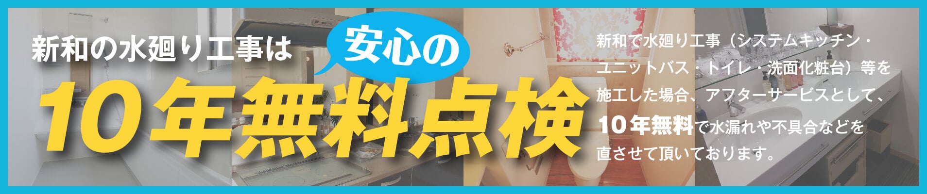 新和の水廻りは安心の10年無料点検 新和で水廻り工事(システムキッチン・ユニットバス・トイレ・洗面化粧台)等を施工した場合アフターサービスとして、10年無料点検で水漏れや不具合などを直させて頂いております。